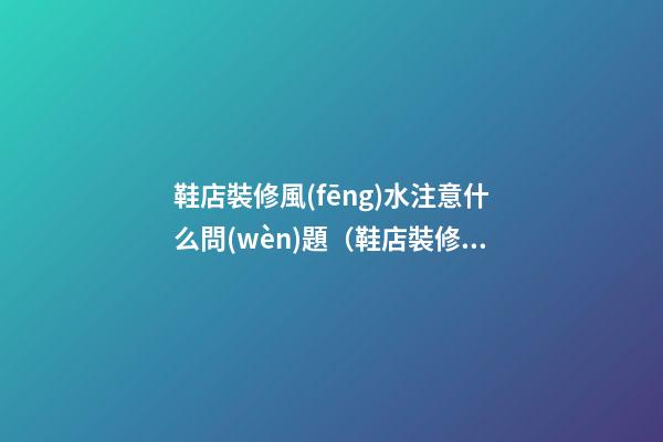 鞋店裝修風(fēng)水注意什么問(wèn)題（鞋店裝修注意事項(xiàng)）