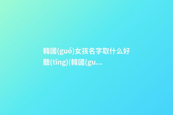 韓國(guó)女孩名字取什么好聽(tīng)(韓國(guó)女孩名字取什么好聽(tīng)一點(diǎn))