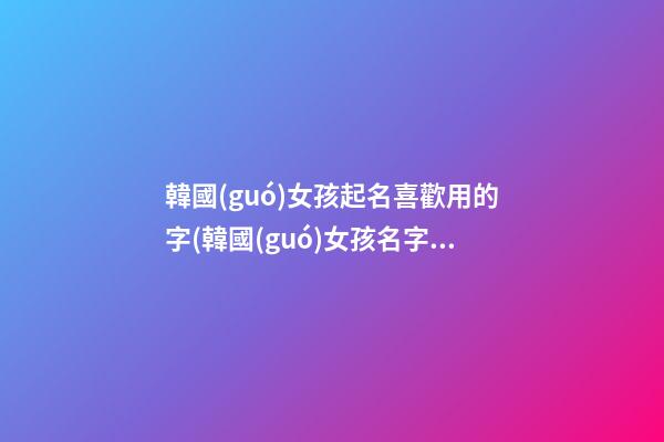 韓國(guó)女孩起名喜歡用的字(韓國(guó)女孩名字取什么好聽)