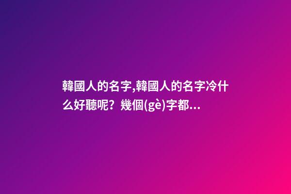 韓國人的名字,韓國人的名字冷什么好聽呢？幾個(gè)字都行