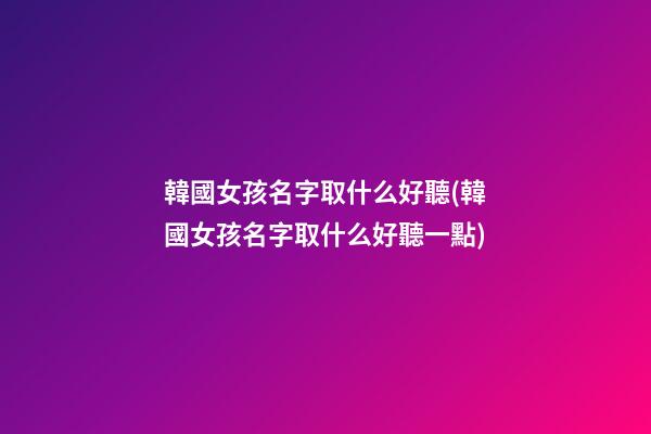 韓國女孩名字取什么好聽(韓國女孩名字取什么好聽一點)
