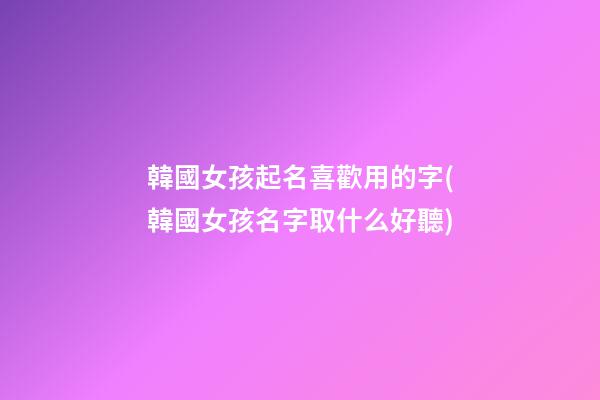韓國女孩起名喜歡用的字(韓國女孩名字取什么好聽)
