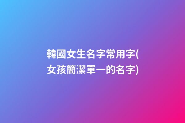韓國女生名字常用字(女孩簡潔單一的名字)