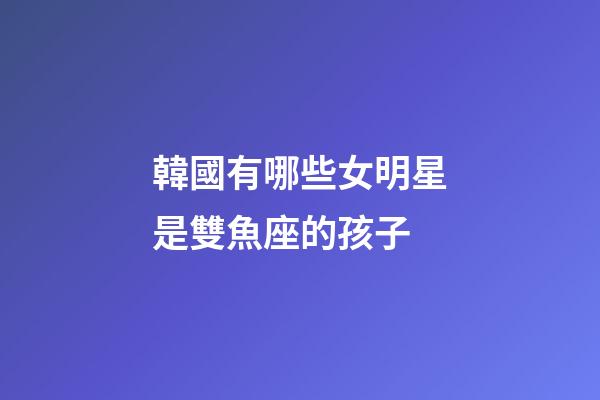 韓國有哪些女明星是雙魚座的孩子-第1張-星座運勢-玄機派