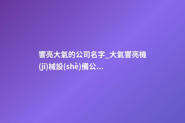 響亮大氣的公司名字_大氣響亮機(jī)械設(shè)備公司名字大全-第1張-公司起名-玄機(jī)派