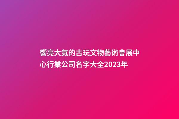 響亮大氣的古玩文物藝術會展中心行業公司名字大全2023年