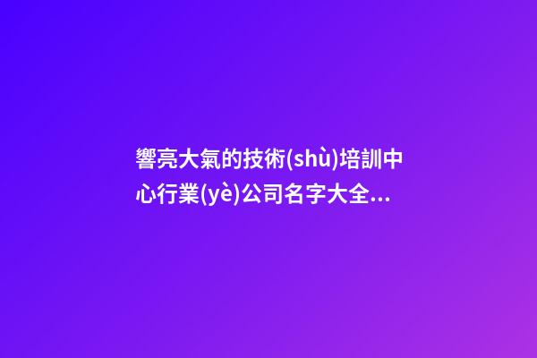 響亮大氣的技術(shù)培訓中心行業(yè)公司名字大全2023年