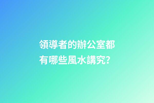領導者的辦公室都有哪些風水講究？