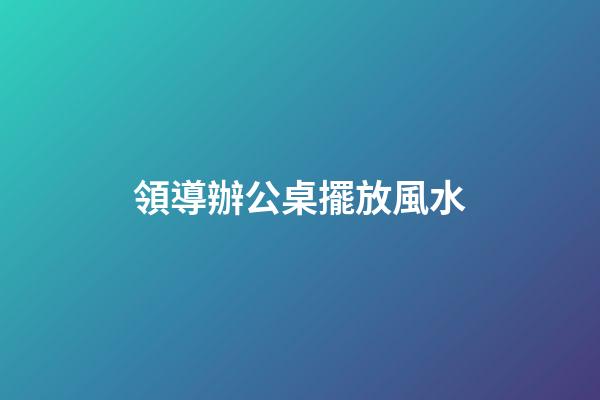 領導辦公桌擺放風水