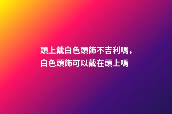 頭上戴白色頭飾不吉利嗎，白色頭飾可以戴在頭上嗎