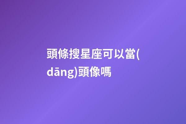 頭條搜星座可以當(dāng)頭像嗎-第1張-星座運(yùn)勢(shì)-玄機(jī)派