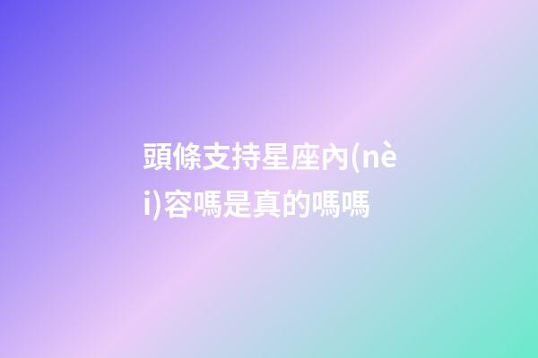 頭條支持星座內(nèi)容嗎是真的嗎嗎
