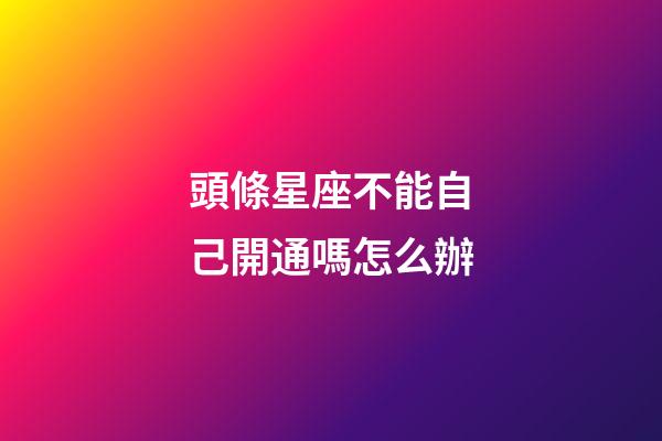 頭條星座不能自己開通嗎怎么辦-第1張-星座運勢-玄機派