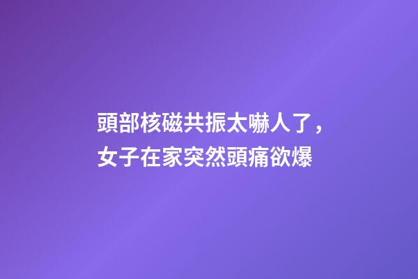 頭部核磁共振太嚇人了，女子在家突然頭痛欲爆-第1張-觀點-玄機派