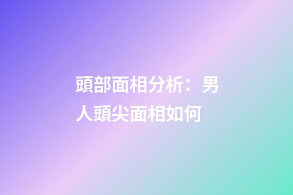 頭部面相分析：男人頭尖面相如何