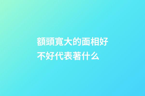 額頭寬大的面相好不好代表著什么