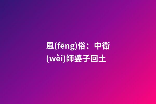 風(fēng)俗：中衛(wèi)師婆子回土