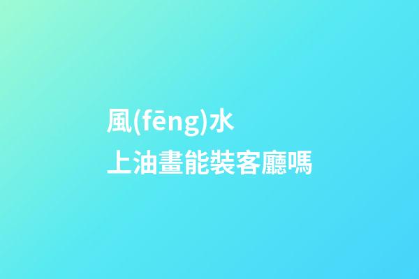 風(fēng)水上油畫能裝客廳嗎