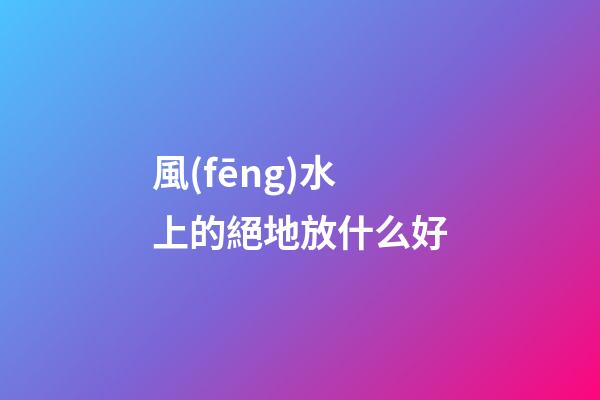 風(fēng)水上的絕地放什么好