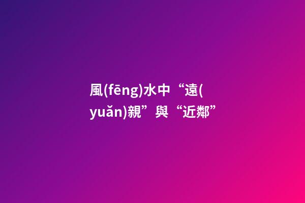 風(fēng)水中“遠(yuǎn)親”與“近鄰”