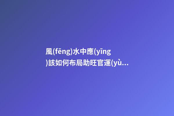 風(fēng)水中應(yīng)該如何布局助旺官運(yùn)-旺財風(fēng)水