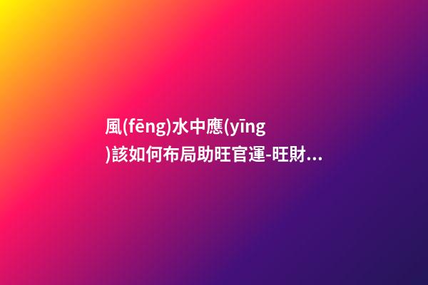風(fēng)水中應(yīng)該如何布局助旺官運-旺財風(fēng)水