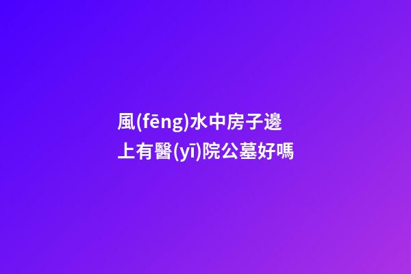 風(fēng)水中房子邊上有醫(yī)院公墓好嗎