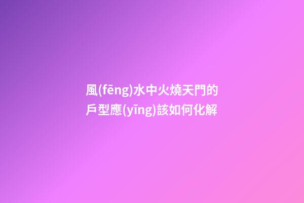 風(fēng)水中火燒天門的戶型應(yīng)該如何化解