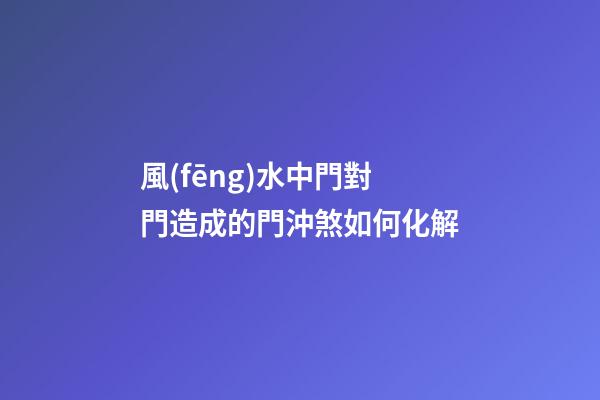 風(fēng)水中門對門造成的門沖煞如何化解