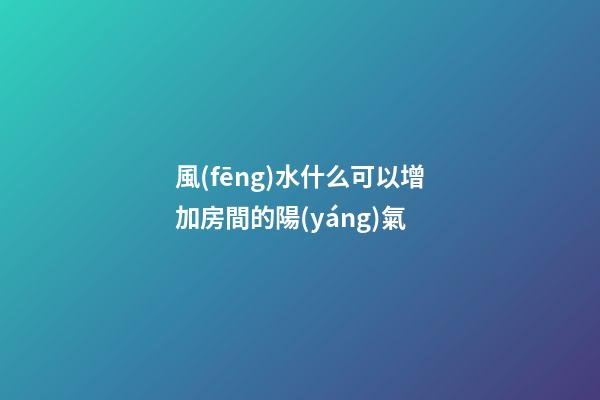風(fēng)水什么可以增加房間的陽(yáng)氣