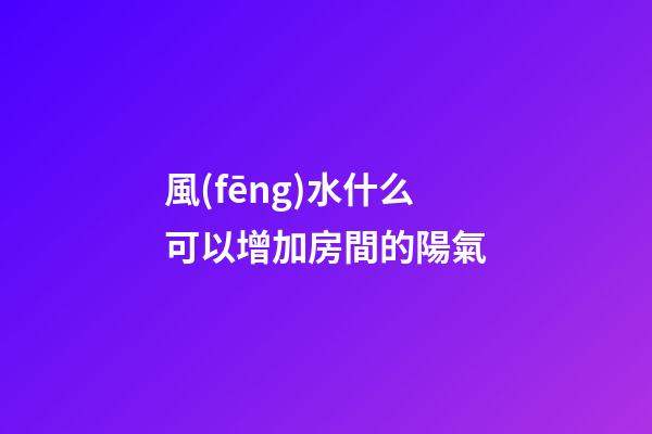 風(fēng)水什么可以增加房間的陽氣