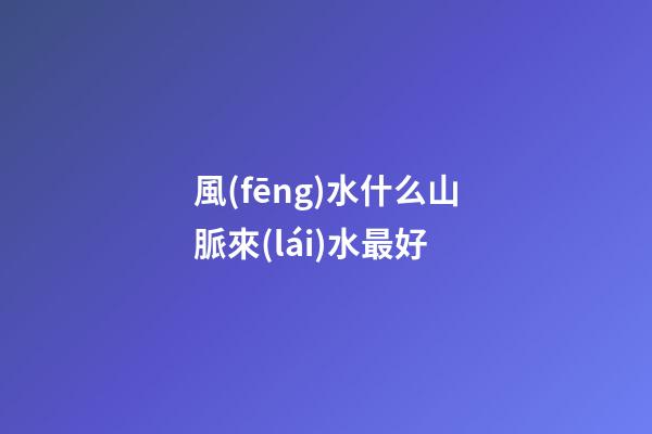 風(fēng)水什么山脈來(lái)水最好