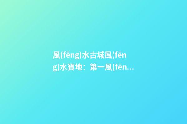 風(fēng)水古城風(fēng)水寶地：第一風(fēng)水古城閬中