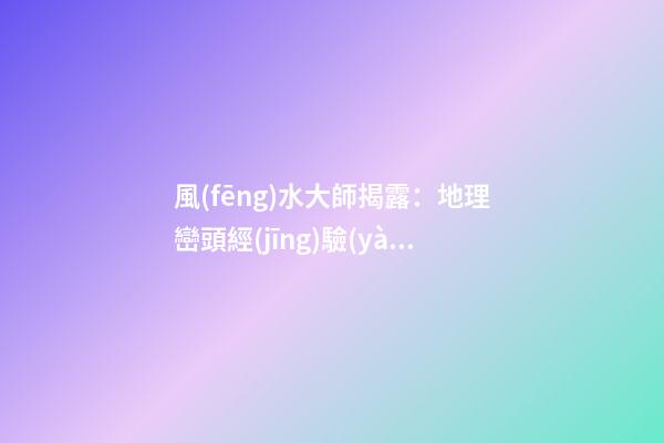 風(fēng)水大師揭露：地理巒頭經(jīng)驗(yàn)實(shí)錄206條，應(yīng)用廣泛(3)