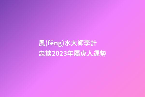 風(fēng)水大師李計忠談2023年屬虎人運勢