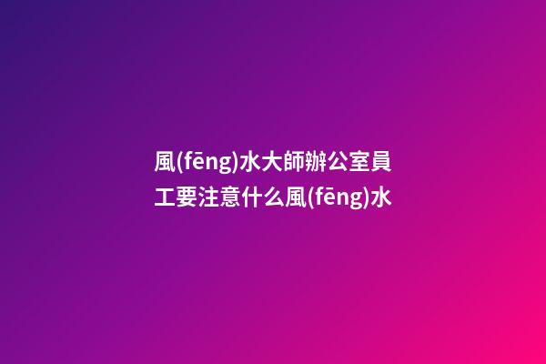 風(fēng)水大師辦公室員工要注意什么風(fēng)水