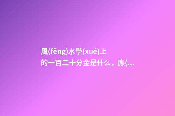 風(fēng)水學(xué)上的一百二十分金是什么，應(yīng)當(dāng)如何運(yùn)用