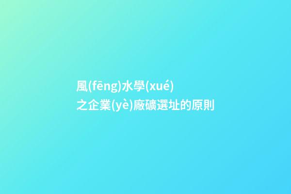 風(fēng)水學(xué)之企業(yè)廠礦選址的原則