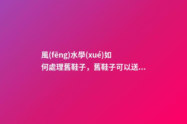 風(fēng)水學(xué)如何處理舊鞋子，舊鞋子可以送人嗎