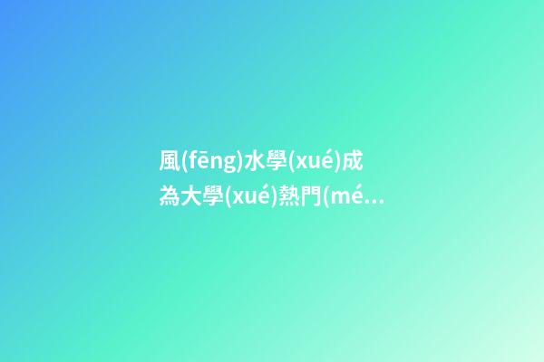 風(fēng)水學(xué)成為大學(xué)熱門(mén)選修課，風(fēng)水為“混合遺產(chǎn)”