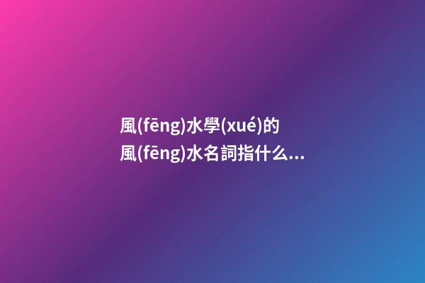 風(fēng)水學(xué)的風(fēng)水名詞指什么？