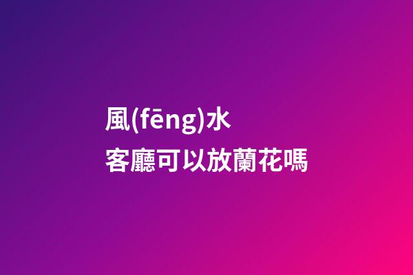 風(fēng)水客廳可以放蘭花嗎
