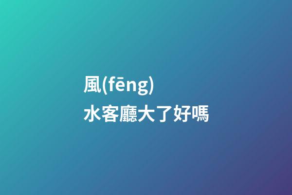 風(fēng)水客廳大了好嗎