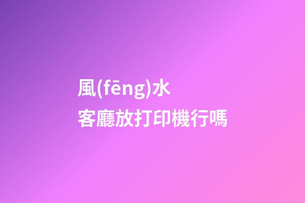 風(fēng)水客廳放打印機行嗎