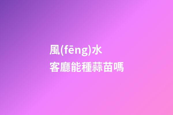 風(fēng)水客廳能種蒜苗嗎