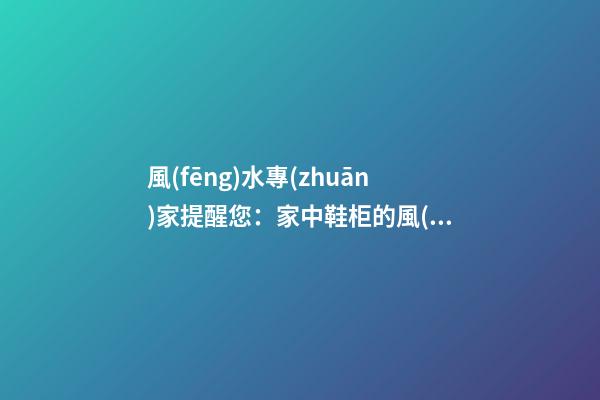風(fēng)水專(zhuān)家提醒您：家中鞋柜的風(fēng)水磁場(chǎng)