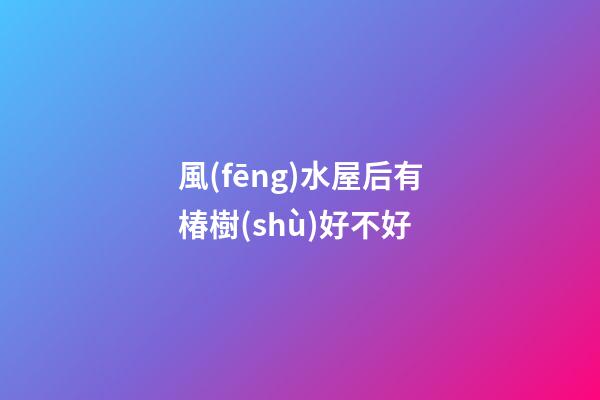 風(fēng)水屋后有椿樹(shù)好不好