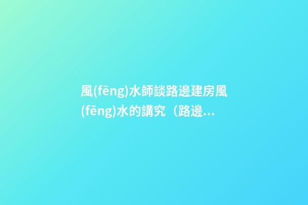 風(fēng)水師談路邊建房風(fēng)水的講究（路邊樓房風(fēng)水好不好）