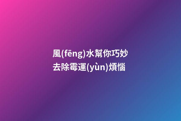 風(fēng)水幫你巧妙去除霉運(yùn)煩惱