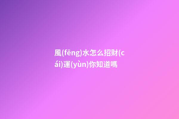 風(fēng)水怎么招財(cái)運(yùn)你知道嗎?